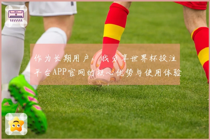 作为长期用户，我分享世界杯投注平台APP官网的核心优势与使用体验