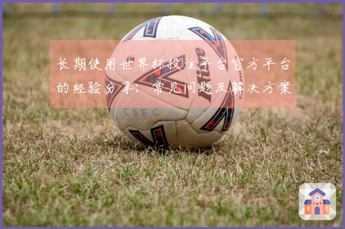 长期使用世界杯投注平台官方平台的经验分享：常见问题及解决方案汇总