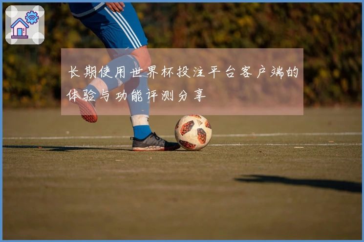 长期使用世界杯投注平台客户端的体验与功能评测分享