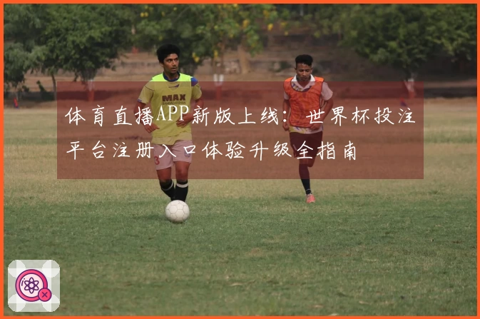 体育直播APP新版上线：世界杯投注平台注册入口体验升级全指南